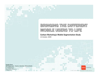 Carlson Marketing’s Mobile Segmentation Study
                                                           21 October, 2009




Douglas Rozen
SVP, Global Lead – Creative, Interactive, Media & Mobile
E drozen@carlson.com
P + 1 763 212 4449
W www.CarlsonMarketing.com
T @dougs_digs                                                                               © 2009. Carlson Marketing Worldwide. All rights reserved.
 