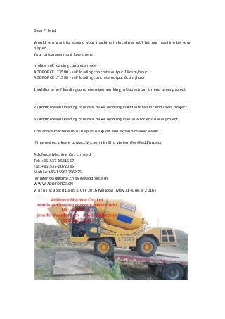Dear Friend,
Would you want to expand your machine in local market? Let our machine be your
helper.
Your customers must love them.
mobile self loading concrete mixer
ADDFORCE LT3500 - self loading concrete output 14cbm/hour
ADDFORCE LT1500 - self loading concrete output 6cbm/hour
1)Addforce self loading concrete mixer working in Uzbekistan for end users project
2) Addforce self loading concrete mixer working in Kazakhstan for end users project
3) Addforce self loading concrete mixer working in Russia for end users project
The above machine must help you exploit and expand market easily.
If interested, please contact Ms.Jennifer Zhu via jennifer@addforce.cn
Addforce Machine Co., Limited
Tel: +86-537-2531667
Fax:+86-537-2072035
Mobile:+86-15963756225
jennifer@addforce.cn sale@addforce.cn
WWW.ADDFORCE.CN
Visit us at Booth 13-853, CTT 2016 Moscow (May.31-June.3, 2016)
 