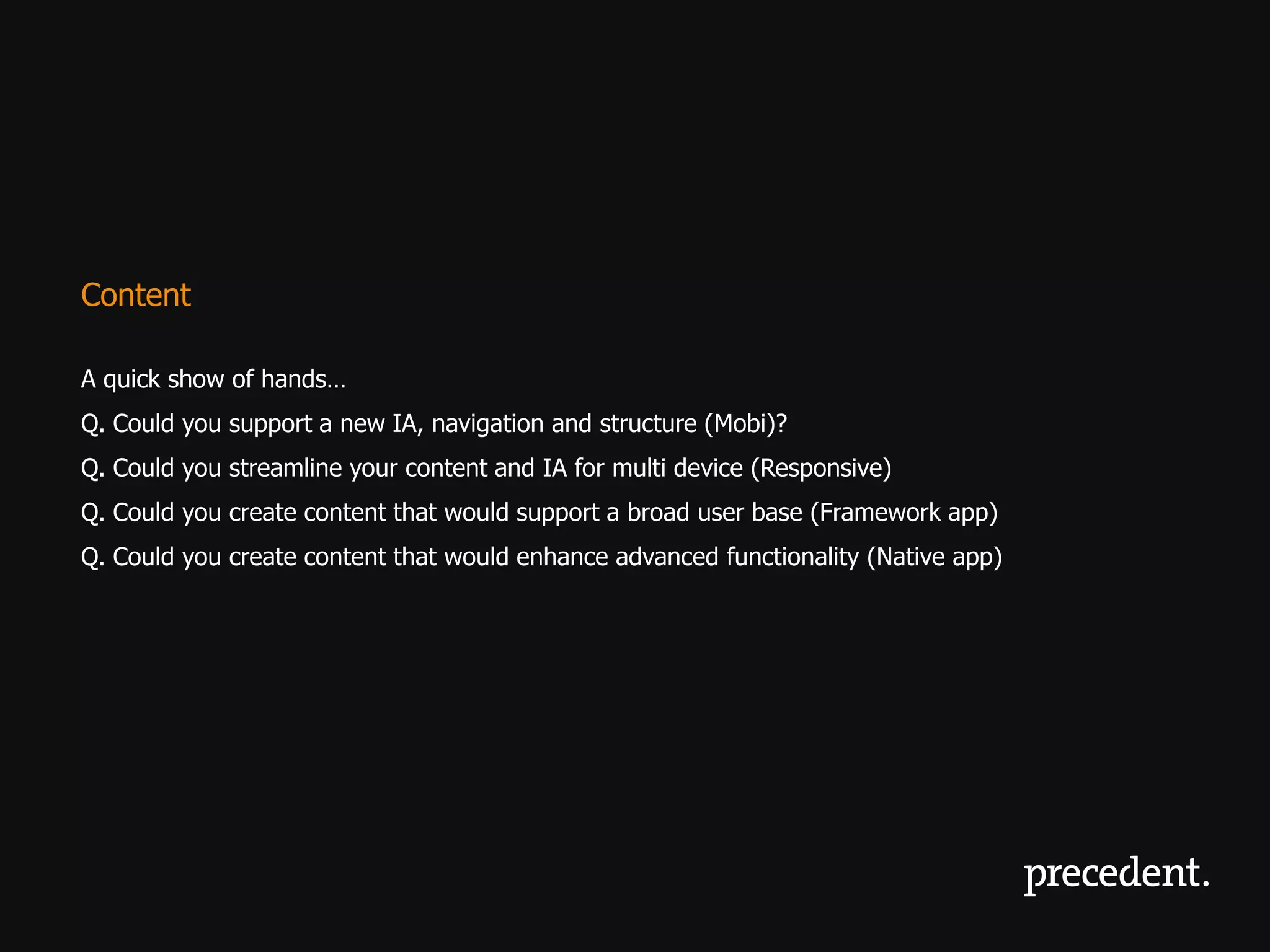 Content

A quick show of hands…
Q. Could you support a new IA, navigation and structure (Mobi)?
Q. Could you streamline your content and IA for multi device (Responsive)
Q. Could you create content that would support a broad user base (Framework app)
Q. Could you create content that would enhance advanced functionality (Native app)
 