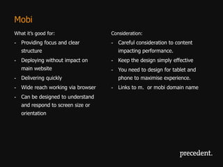 Mobi
What it’s good for:                Consideration:
- Providing focus and clear        - Careful consideration to content
   structure                          impacting performance.
- Deploying without impact on      - Keep the design simply effective
   main website                    - You need to design for tablet and
- Delivering quickly                  phone to maximise experience.
- Wide reach working via browser   - Links to m. or mobi domain name
- Can be designed to understand
   and respond to screen size or
   orientation
 
