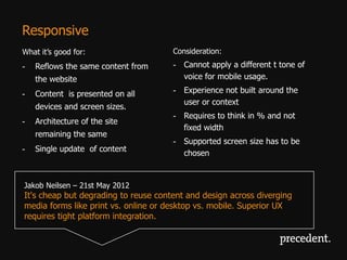 Responsive
What it’s good for:                   Consideration:
-   Reflows the same content from     - Cannot apply a different t tone of
    the website                         voice for mobile usage.

-   Content is presented on all       - Experience not built around the
                                        user or context
    devices and screen sizes.
                                      - Requires to think in % and not
-   Architecture of the site
                                        fixed width
    remaining the same
                                      - Supported screen size has to be
-   Single update of content
                                        chosen


Jakob Neilsen – 21st May 2012
It's cheap but degrading to reuse content and design across diverging
media forms like print vs. online or desktop vs. mobile. Superior UX
requires tight platform integration.
 
