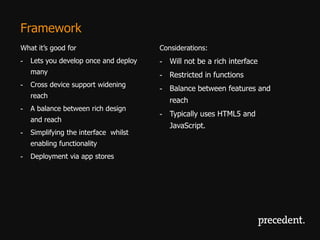 Framework
What it’s good for                     Considerations:
-   Lets you develop once and deploy   - Will not be a rich interface
    many                               - Restricted in functions
-   Cross device support widening
                                       - Balance between features and
    reach
                                          reach
-   A balance between rich design
                                       - Typically uses HTML5 and
    and reach
                                          JavaScript.
-   Simplifying the interface whilst
    enabling functionality
-   Deployment via app stores
 