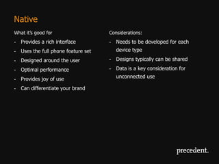 Native
What it’s good for                  Considerations:
- Provides a rich interface         - Needs to be developed for each
- Uses the full phone feature set      device type

- Designed around the user          - Designs typically can be shared

- Optimal performance               - Data is a key consideration for

- Provides joy of use                  unconnected use

- Can differentiate your brand
 