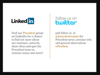 Find our Precedent group   and follow us at
on LinkedIn for a chance   @precedentcomms for
to find out more about     Precedent news, seminar info
our seminars, network,     and general observations
share ideas and quiz the   #PrecSem
Precedent team on
seminar issues and more!
 