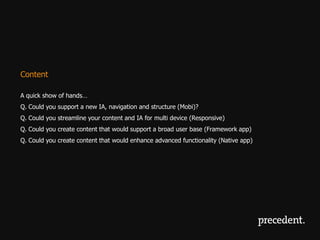 Content

A quick show of hands…
Q. Could you support a new IA, navigation and structure (Mobi)?
Q. Could you streamline your content and IA for multi device (Responsive)
Q. Could you create content that would support a broad user base (Framework app)
Q. Could you create content that would enhance advanced functionality (Native app)
 