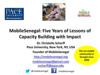 MobileSenegal: Five Years of Lessons of
   Capacity Building with Impact
               Dr. Christelle Scharff
        Pace University, New York, NY, USA
            Founder of MobileSenegal           The 1st mobile
                                               community in
             http://mobilesenegal.org           Senegal since
                                                    2009
            mobilesenegal@gmail.com
                cscharff@pace.edu
           @mobilesenegal     /mobilesenegal
 