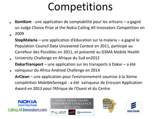 Competitions
KomKom - une application de comptabilité pour les artisans – a gagné
un Judge Choice Prize at the Nokia Calling All Innovators Competition en
2009
StopMalaria – une application d’éducation sur la malaria – a gagné le
Population Council Data Uncovered Contest en 2011, participé au
Carrefour des Possibles en 2011, et présenté au GSMA Mobile Health
University Challenge en Afrique du Sud en2012
DakarTransport – une application sur les transports à Dakar – a été
vainqueur du Africa Android Challenge en 2014
ArClean – une application pour l’environnement soumise à la 3ieme
compétition MobibleSenegal - a été vainqueur de Ericsson Application
Award en 2013 pour l’Afrique de l’Ouest et du Centre
•
•
•
•
 
