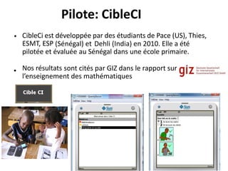 Pilote: CibleCI
• CibleCi est développée par des étudiants de Pace (US), Thies,
ESMT, ESP (Sénégal) et Dehli (India) en 2010. Elle a été
pilotée et évaluée au Sénégal dans une école primaire.
Nos résultats sont cités par GIZ dans le rapport sur
l’enseignement des mathématiques
•
 
