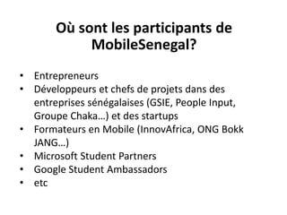 Où sont les participants de
MobileSenegal?
• Entrepreneurs
• Développeurs et chefs de projets dans des
entreprises sénégalaises (GSIE, People Input,
Groupe Chaka…) et des startups
• Formateurs en Mobile (InnovAfrica, ONG Bokk
JANG…)
• Microsoft Student Partners
• Google Student Ambassadors
• etc
 