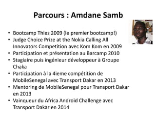 Parcours : Amdane Samb
• Bootcamp Thies 2009 (le premier bootcamp!)
• Judge Choice Prize at the Nokia Calling All
Innovators Competition avec Kom Kom en 2009
• Participation et présentation au Barcamp 2010
• Stagiaire puis ingénieur développeur à Groupe
Chaka
• Participation à la 4ieme compétition de
MobileSenegal avec Transport Dakar en 2013
• Mentoring de MobileSenegal pour Transport Dakar
en 2013
• Vainqueur du Africa Android Challenge avec
Transport Dakar en 2014
 