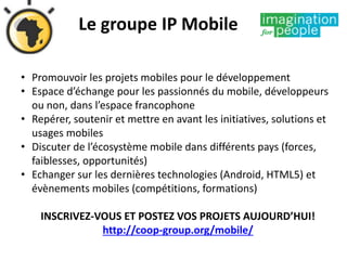 Le groupe IP Mobile
• Promouvoir les projets mobiles pour le développement
• Espace d’échange pour les passionnés du mobile, développeurs
ou non, dans l’espace francophone
• Repérer, soutenir et mettre en avant les initiatives, solutions et
usages mobiles
• Discuter de l’écosystème mobile dans différents pays (forces,
faiblesses, opportunités)
• Echanger sur les dernières technologies (Android, HTML5) et
évènements mobiles (compétitions, formations)
INSCRIVEZ-VOUS ET POSTEZ VOS PROJETS AUJOURD’HUI!
http://coop-group.org/mobile/
 