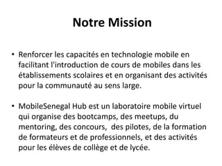 Notre Mission
• Renforcer les capacités en technologie mobile en
facilitant l'introduction de cours de mobiles dans les
établissements scolaires et en organisant des activités
pour la communauté au sens large.
• MobileSenegal Hub est un laboratoire mobile virtuel
qui organise des bootcamps, des meetups, du
mentoring, des concours, des pilotes, de la formation
de formateurs et de professionnels, et des activités
pour les élèves de collège et de lycée.
 