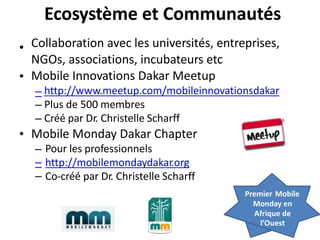 Ecosystème et Communautés
Collaboration avec les universités, entreprises,
NGOs, associations, incubateurs etc
Mobile Innovations Dakar Meetup
•
•
–
–
–
http://www.meetup.com/mobileinnovationsdakar
Plus de 500 membres
Créé par Dr. Christelle Scharff
• Mobile Monday Dakar Chapter
–
–
–
Pour les professionnels
http://mobilemondaydakar.org
Co-créé par Dr. Christelle Scharff
Premier Mobile
Monday en
Afrique de
l’Ouest
 