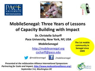 MobileSenegal: Three Years of Lessons
         of Capacity Building with Impact
                              Dr. Christelle Scharff
                       Pace University, New York, NY, USA
                                                                       The 1st mobile
                                 MobileSenegal                         community in
                            http://mobilesenegal.org                    Senegal since
                                                                            2009
                               cscharff@pace.edu
                           @mobilesenegal           /mobilesenegal

   Presented at the mEducation Alliance International Symposium:
Partnering for Scale and Impact, http://www.meducationalliance.org/,
                    September 5-6, Washington DC
 