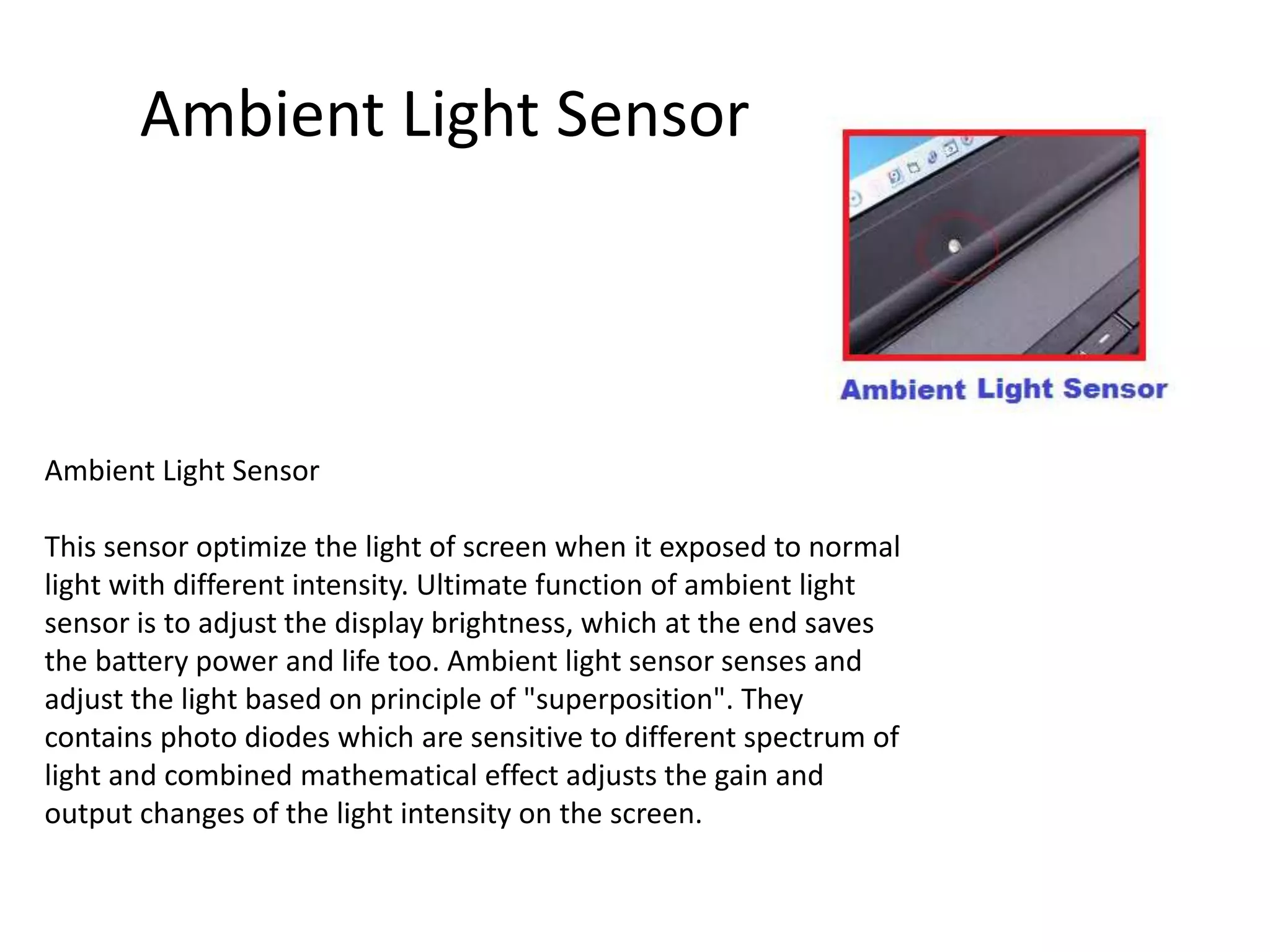 Ambient Light Sensor
This sensor optimize the light of screen when it exposed to normal
light with different intensity. Ultimate function of ambient light
sensor is to adjust the display brightness, which at the end saves
the battery power and life too. Ambient light sensor senses and
adjust the light based on principle of "superposition". They
contains photo diodes which are sensitive to different spectrum of
light and combined mathematical effect adjusts the gain and
output changes of the light intensity on the screen.
Ambient Light Sensor
 
