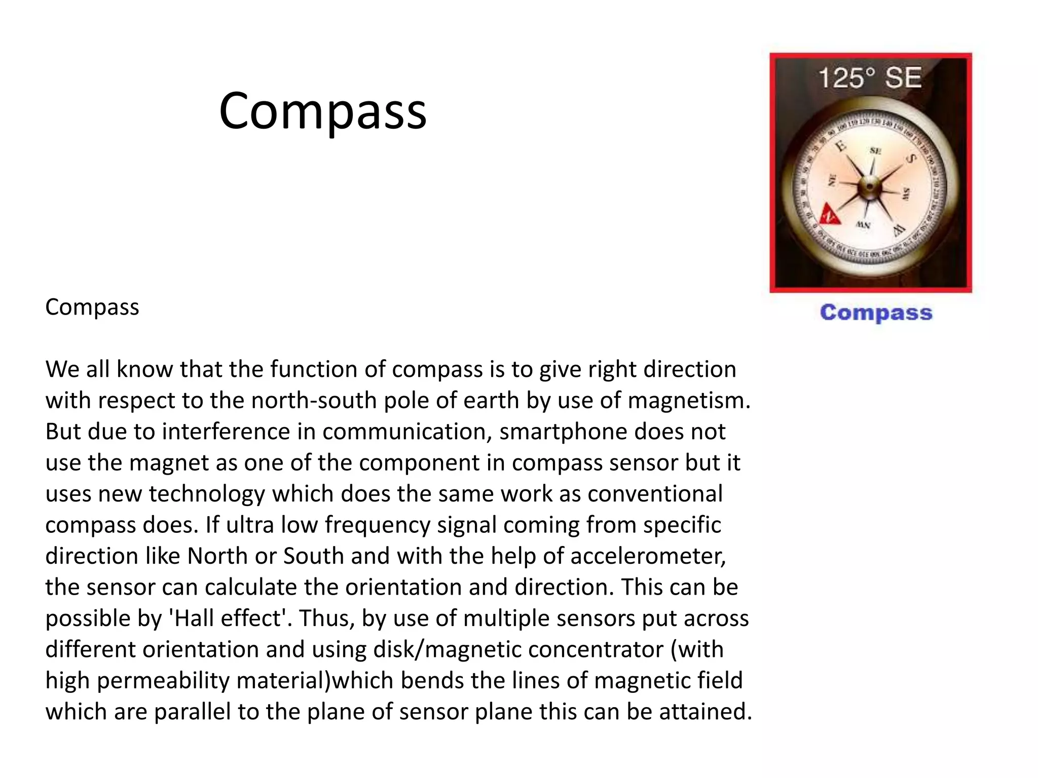 Compass
We all know that the function of compass is to give right direction
with respect to the north-south pole of earth by use of magnetism.
But due to interference in communication, smartphone does not
use the magnet as one of the component in compass sensor but it
uses new technology which does the same work as conventional
compass does. If ultra low frequency signal coming from specific
direction like North or South and with the help of accelerometer,
the sensor can calculate the orientation and direction. This can be
possible by 'Hall effect'. Thus, by use of multiple sensors put across
different orientation and using disk/magnetic concentrator (with
high permeability material)which bends the lines of magnetic field
which are parallel to the plane of sensor plane this can be attained.
Compass
 