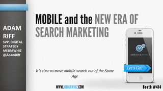 ADAM
               MOBILE and the NEW ERA OF
RIFF
SVP, DIGITAL
               SEARCH MARKETING
STRATEGY
MEDIAWHIZ
@AdamRiff



               It’s time to move mobile search out of the Stone
                                    Age

                           WWW.MEDIAWHIZ.COM                      Booth #414
 