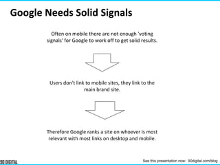 Often on mobile there are not enough 'voting
signals' for Google to work off to get solid results.
Users don't link to mobile sites, they link to the
main brand site.
Therefore Google ranks a site on whoever is most
relevant with most links on desktop and mobile.
Google Needs Solid Signals
See this presentation now: 90digital.com/blog
 