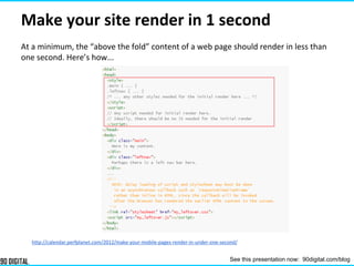 Make your site render in 1 second
At a minimum, the “above the fold” content of a web page should render in less than
one second. Here’s how...
http://calendar.perfplanet.com/2012/make-your-mobile-pages-render-in-under-one-second/
See this presentation now: 90digital.com/blog
 