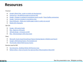Resources
Practical:
● Google’s Maile Ohye - guide to mobile site development
● Vanessa Fox - the definitive guide to technical SEO
● Google - Changes in rankings of smartphone search results | Dave Chaffey commentary
● Google - Common mistakes in smartphone sites
● Bryan McQuade - Make your mobile pages render in under one second
● Mobile SEO infographic
SEO 101
● Google - SEO starter Guide
● Moz - Beginners SEO guide
● 100 web design - 12 lessons on SEO
● Moz - Web developer's SEO cheat sheet
Deep
● Microsoft: Cluster-based Smoothing of Sparse Ranking Signals in Mobile Local Search
● Google’s 200 Ranking Factors: The Complete List
● The Periodic Table Of SEO Success Factors
Business case for SEO
● See Interactive - Building A Better SEO Business Case
● Nathan Safran - How to Counter Your Ignorant Boss’ Misconceptions About SEO
See this presentation now: 90digital.com/blog
 