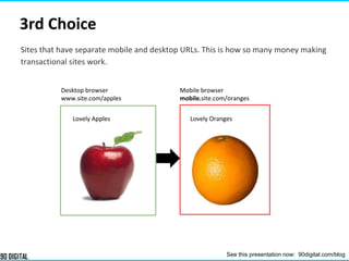 3rd Choice
Desktop browser
www.site.com/apples
Mobile browser
mobile.site.com/oranges
Lovely Apples Lovely Oranges
Sites that have separate mobile and desktop URLs. This is how so many money making
transactional sites work.
See this presentation now: 90digital.com/blog
 