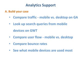 Analytics Support
A. Build your case
• Compare traffic - mobile vs. desktop on GA
• Look up search queries from mobile
devices on GWT
• Compare user flow - mobile vs. desktop
• Compare bounce rates
• See what mobile devices are used most
 
