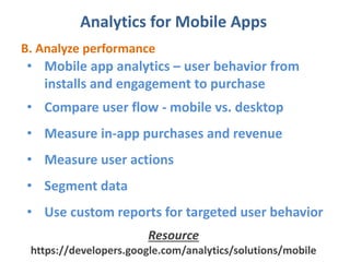 Analytics for Mobile Apps
B. Analyze performance
• Mobile app analytics – user behavior from
installs and engagement to purchase
• Compare user flow - mobile vs. desktop
• Measure in-app purchases and revenue
• Measure user actions
• Segment data
• Use custom reports for targeted user behavior
Resource
https://developers.google.com/analytics/solutions/mobile
 