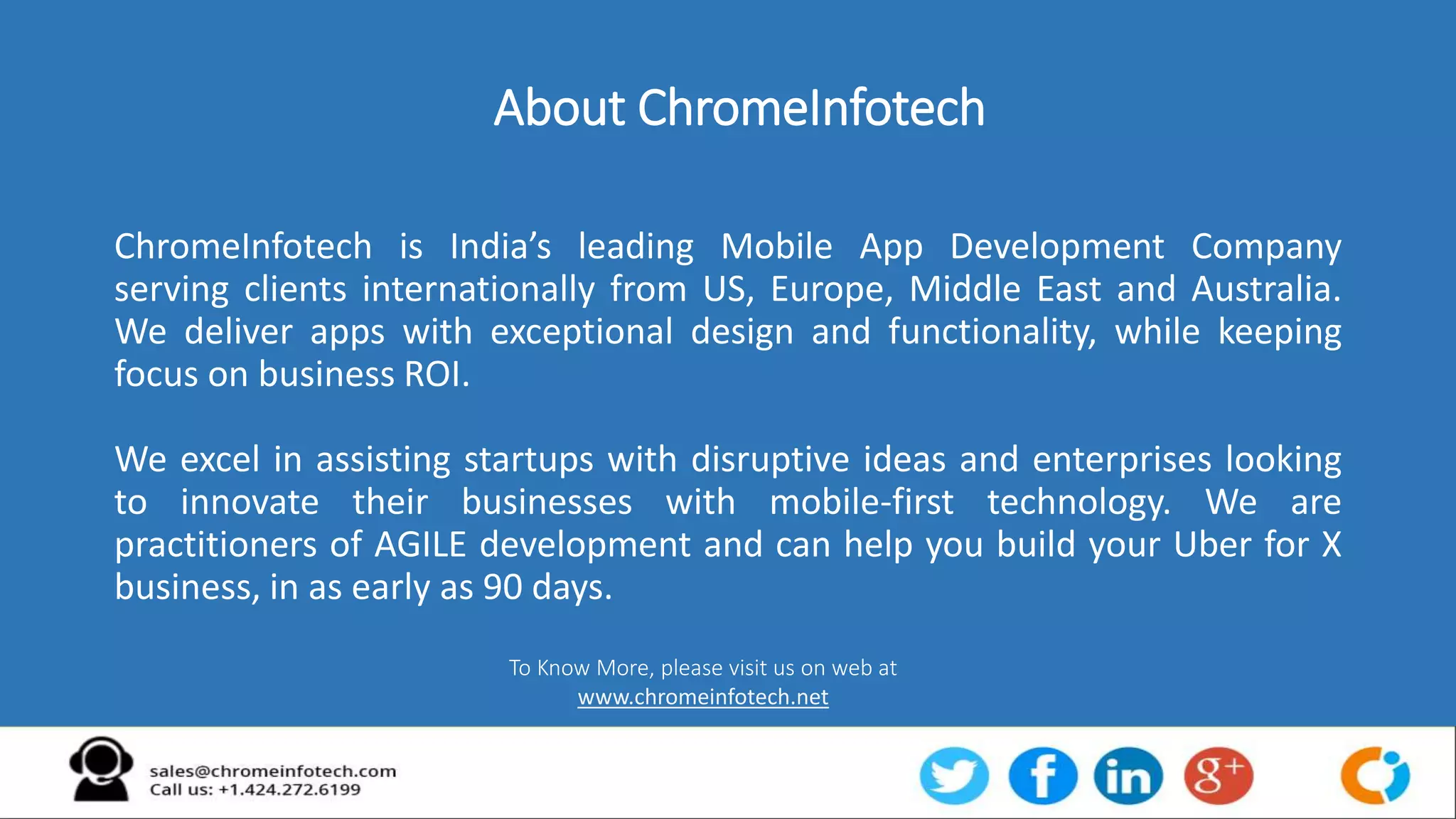 About ChromeInfotech
ChromeInfotech is India’s leading Mobile App Development Company
serving clients internationally from US, Europe, Middle East and Australia.
We deliver apps with exceptional design and functionality, while keeping
focus on business ROI.
We excel in assisting startups with disruptive ideas and enterprises looking
to innovate their businesses with mobile-first technology. We are
practitioners of AGILE development and can help you build your Uber for X
business, in as early as 90 days.
To Know More, please visit us on web at
www.chromeinfotech.net