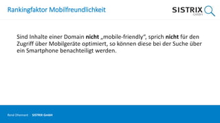 Rankingfaktor Mobilfreundlichkeit
Sind Inhalte einer Domain nicht „mobile-friendly“, sprich nicht für den
Zugriff über Mobilgeräte optimiert, so können diese bei der Suche über
ein Smartphone benachteiligt werden.
René Dhemant · SISTRIX GmbH
 