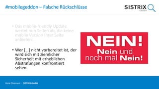 #mobilegeddon – Falsche Rückschlüsse
• Das mobile-friendly Update
wertet nun Seiten ab, die keine
mobile Version Ihrer Seite
anbieten.
• Wer […] nicht vorbereitet ist, der
wird sich mit ziemlicher
Sicherheit mit erheblichen
Abstrafungen konfrontiert
sehen.
René Dhemant · SISTRIX GmbH
 