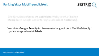 Rankingfaktor Mobilfreundlichkeit
Eine für Mobilgeräte nicht optimierte Website erhält keinen
Malus durch Google und unterliegt auch keiner Abstrafung.
Von einer Google Penalty im Zusammenhang mit dem Mobile-Friendly
Update zu sprechen ist falsch.
René Dhemant · SISTRIX GmbH
 