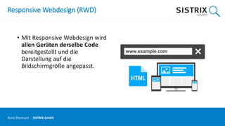 Responsive Webdesign (RWD)
• Mit Responsive Webdesign wird
allen Geräten derselbe Code
bereitgestellt und die
Darstellung auf die
Bildschirmgröße angepasst.
René Dhemant · SISTRIX GmbH
 