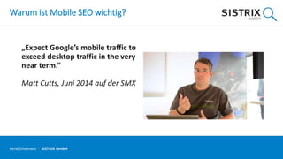 Warum ist Mobile SEO wichtig?
„Expect Google’s mobile traffic to
exceed desktop traffic in the very
near term.“
Matt Cutts, Juni 2014 auf der SMX
René Dhemant · SISTRIX GmbH
 