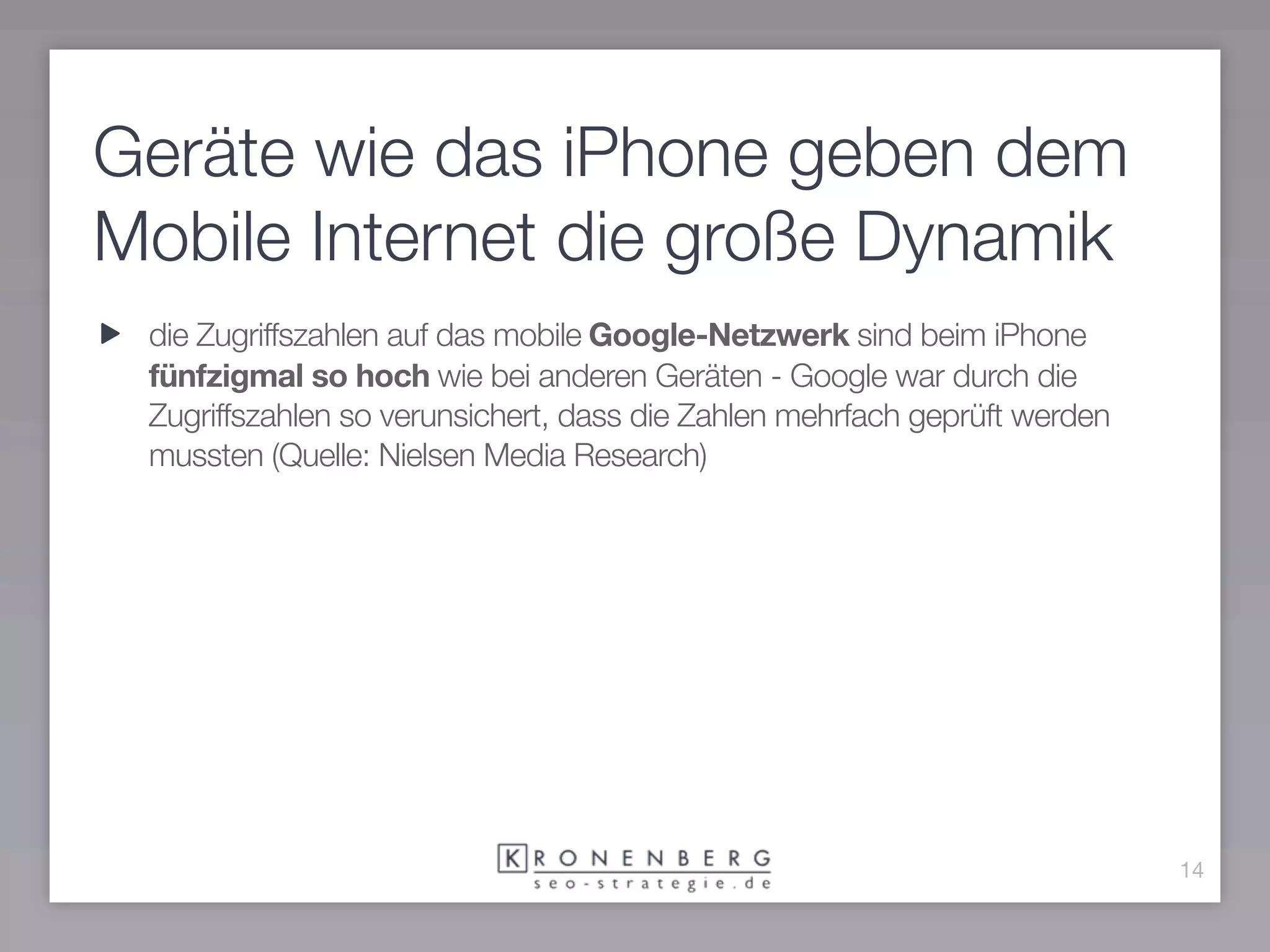 Geräte wie das iPhone geben dem
Mobile Internet die große Dynamik
 die Zugriffszahlen auf das mobile Google-Netzwerk sind beim iPhone
 fünfzigmal so hoch wie bei anderen Geräten - Google war durch die
 Zugriffszahlen so verunsichert, dass die Zahlen mehrfach geprüft werden
 mussten (Quelle: Nielsen Media Research)




                                                                           14
 