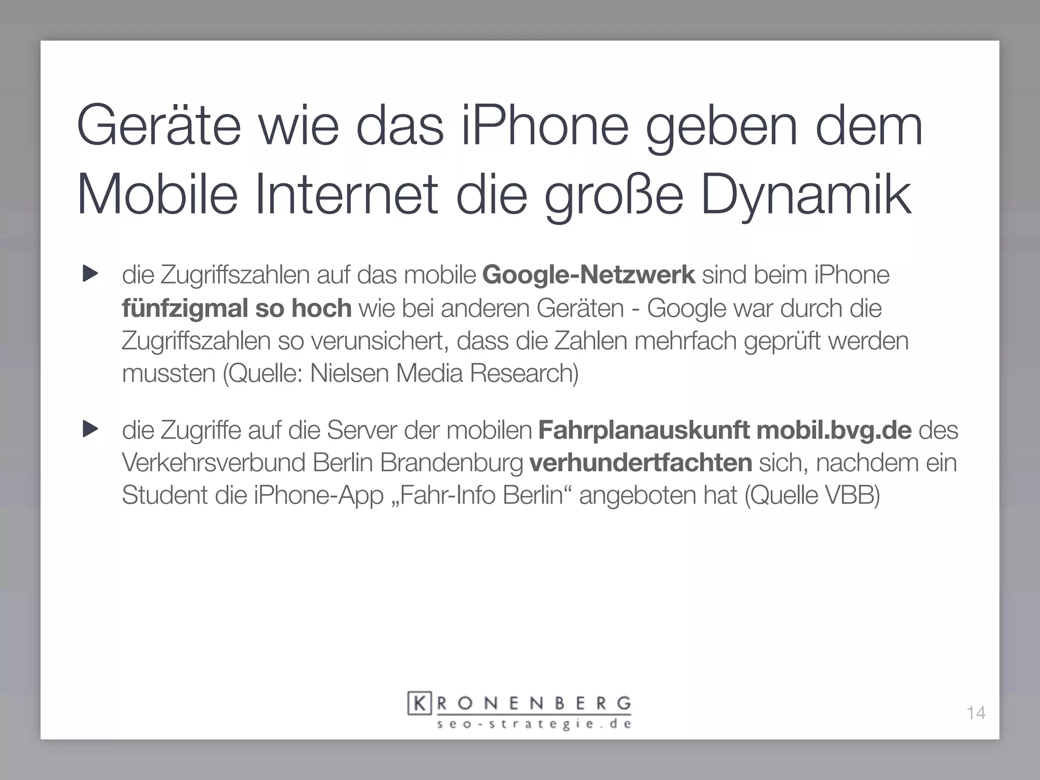 Geräte wie das iPhone geben dem
Mobile Internet die große Dynamik
 die Zugriffszahlen auf das mobile Google-Netzwerk sind beim iPhone
 fünfzigmal so hoch wie bei anderen Geräten - Google war durch die
 Zugriffszahlen so verunsichert, dass die Zahlen mehrfach geprüft werden
 mussten (Quelle: Nielsen Media Research)

 die Zugriffe auf die Server der mobilen Fahrplanauskunft mobil.bvg.de des
 Verkehrsverbund Berlin Brandenburg verhundertfachten sich, nachdem ein
 Student die iPhone-App „Fahr-Info Berlin“ angeboten hat (Quelle VBB)




                                                                             14
 