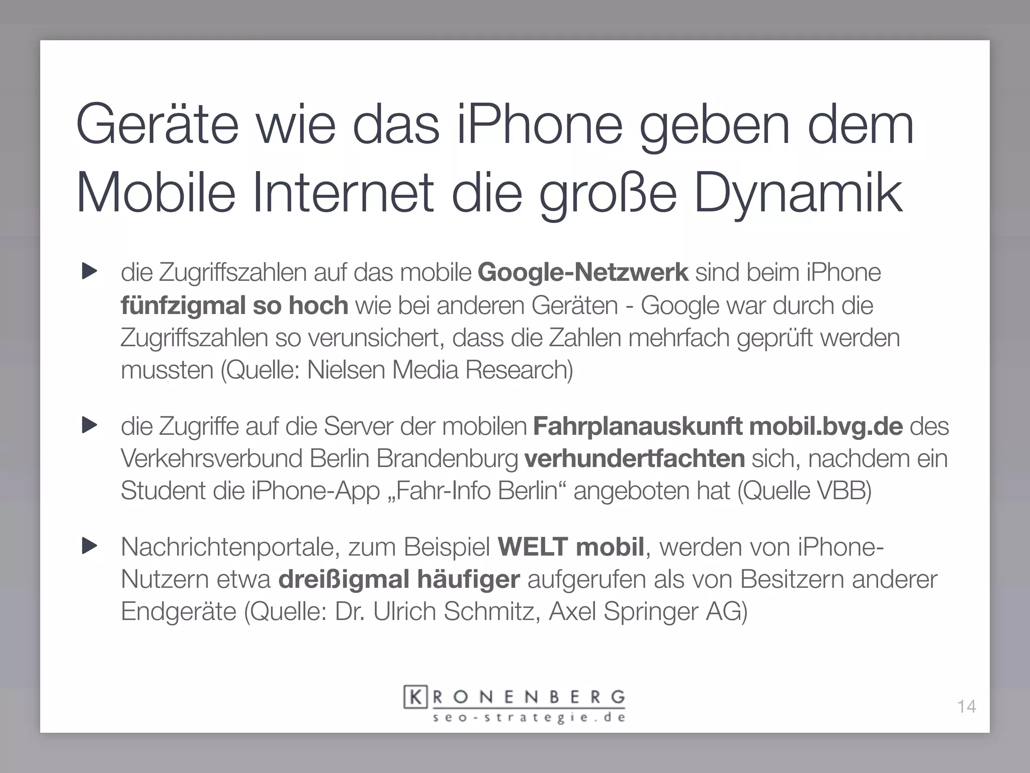 Geräte wie das iPhone geben dem
Mobile Internet die große Dynamik
 die Zugriffszahlen auf das mobile Google-Netzwerk sind beim iPhone
 fünfzigmal so hoch wie bei anderen Geräten - Google war durch die
 Zugriffszahlen so verunsichert, dass die Zahlen mehrfach geprüft werden
 mussten (Quelle: Nielsen Media Research)

 die Zugriffe auf die Server der mobilen Fahrplanauskunft mobil.bvg.de des
 Verkehrsverbund Berlin Brandenburg verhundertfachten sich, nachdem ein
 Student die iPhone-App „Fahr-Info Berlin“ angeboten hat (Quelle VBB)

 Nachrichtenportale, zum Beispiel WELT mobil, werden von iPhone-
 Nutzern etwa dreißigmal häuﬁger aufgerufen als von Besitzern anderer
 Endgeräte (Quelle: Dr. Ulrich Schmitz, Axel Springer AG)


                                                                             14
 