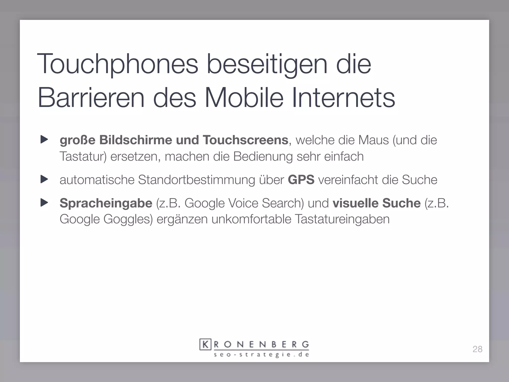 Touchphones beseitigen die
Barrieren des Mobile Internets
 große Bildschirme und Touchscreens, welche die Maus (und die
 Tastatur) ersetzen, machen die Bedienung sehr einfach
 automatische Standortbestimmung über GPS vereinfacht die Suche
 Spracheingabe (z.B. Google Voice Search) und visuelle Suche (z.B.
 Google Goggles) ergänzen unkomfortable Tastatureingaben




                                                                     28
 