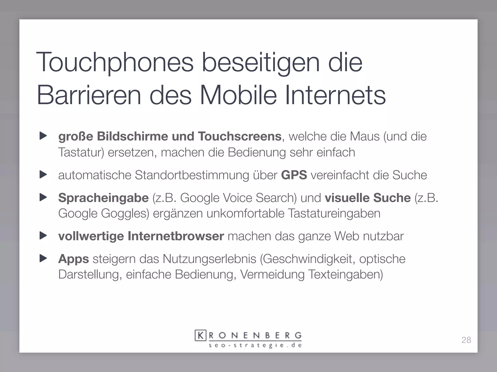 Touchphones beseitigen die
Barrieren des Mobile Internets
 große Bildschirme und Touchscreens, welche die Maus (und die
 Tastatur) ersetzen, machen die Bedienung sehr einfach
 automatische Standortbestimmung über GPS vereinfacht die Suche
 Spracheingabe (z.B. Google Voice Search) und visuelle Suche (z.B.
 Google Goggles) ergänzen unkomfortable Tastatureingaben
 vollwertige Internetbrowser machen das ganze Web nutzbar
 Apps steigern das Nutzungserlebnis (Geschwindigkeit, optische
 Darstellung, einfache Bedienung, Vermeidung Texteingaben)




                                                                     28
 