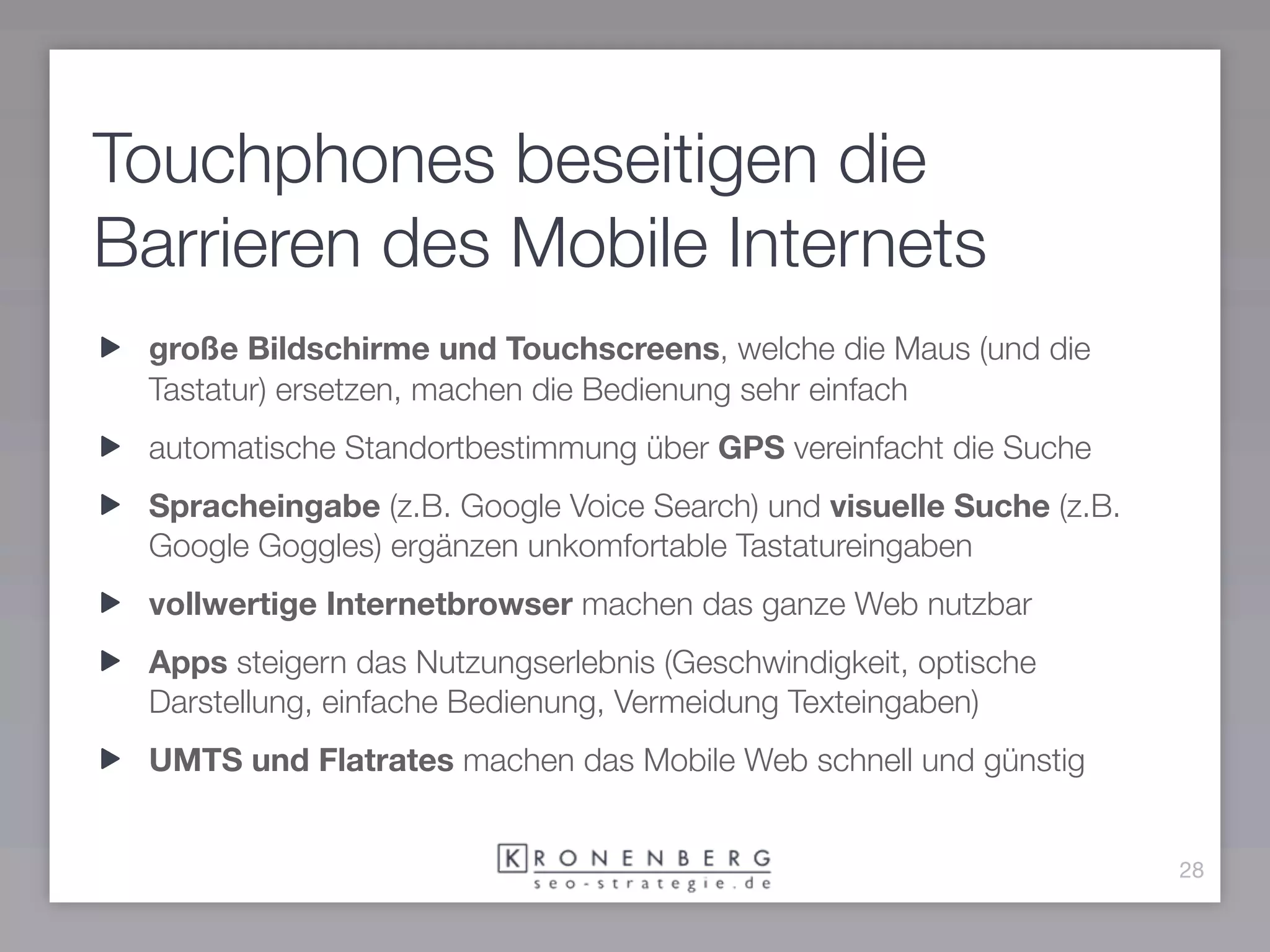 Touchphones beseitigen die
Barrieren des Mobile Internets
 große Bildschirme und Touchscreens, welche die Maus (und die
 Tastatur) ersetzen, machen die Bedienung sehr einfach
 automatische Standortbestimmung über GPS vereinfacht die Suche
 Spracheingabe (z.B. Google Voice Search) und visuelle Suche (z.B.
 Google Goggles) ergänzen unkomfortable Tastatureingaben
 vollwertige Internetbrowser machen das ganze Web nutzbar
 Apps steigern das Nutzungserlebnis (Geschwindigkeit, optische
 Darstellung, einfache Bedienung, Vermeidung Texteingaben)
 UMTS und Flatrates machen das Mobile Web schnell und günstig


                                                                     28
 