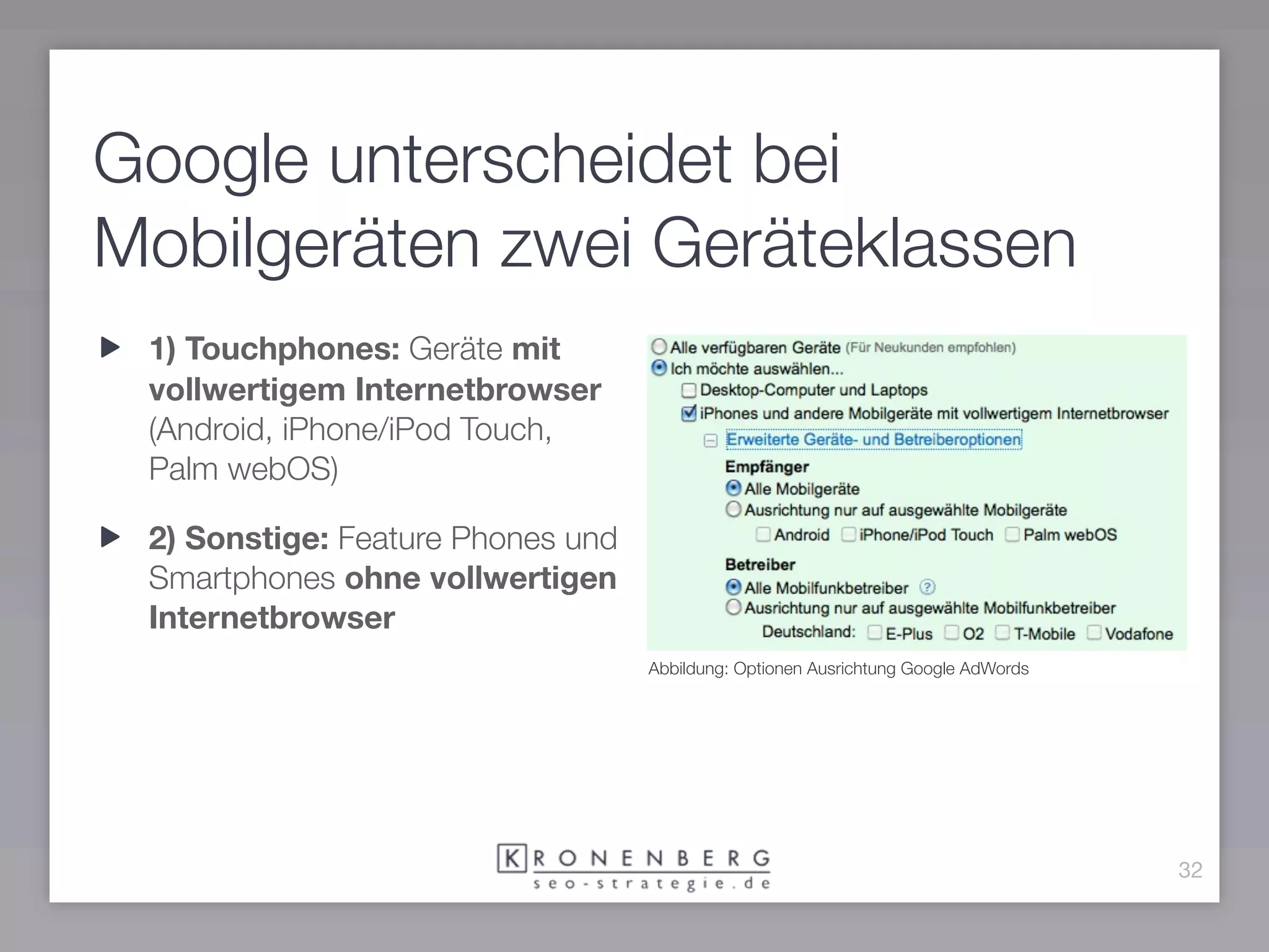 Google unterscheidet bei
Mobilgeräten zwei Geräteklassen
 1) Touchphones: Geräte mit
 vollwertigem Internetbrowser
 (Android, iPhone/iPod Touch,
 Palm webOS)

 2) Sonstige: Feature Phones und
 Smartphones ohne vollwertigen
 Internetbrowser
                                   Abbildung: Optionen Ausrichtung Google AdWords




                                                                                    32
 