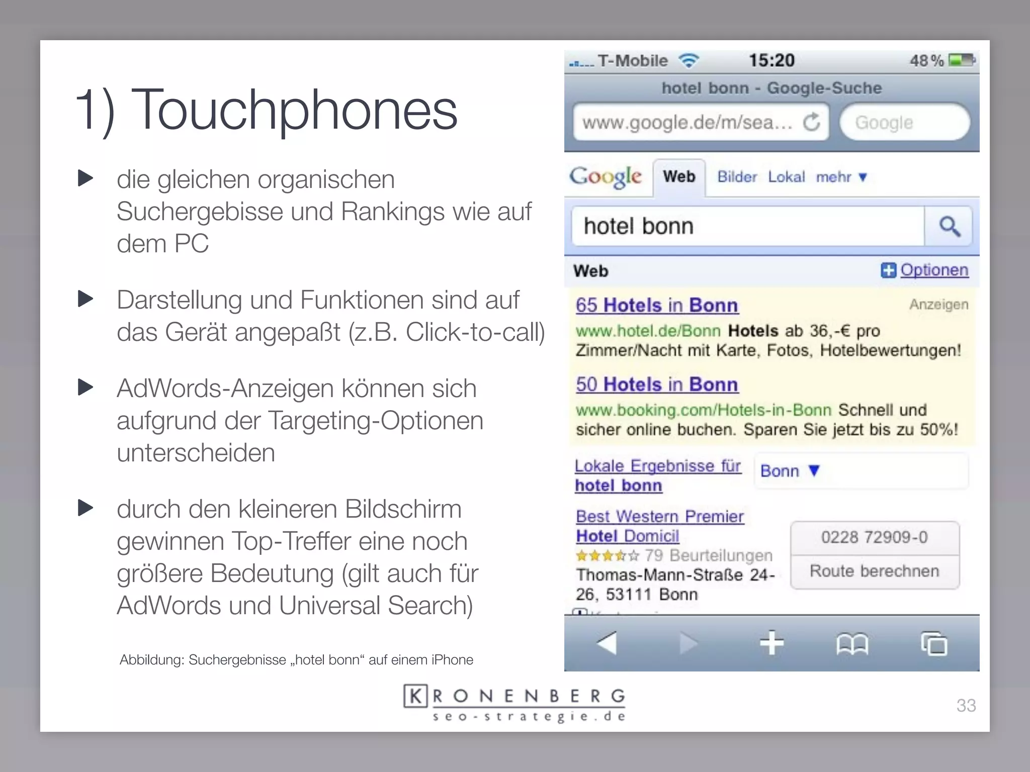 1) Touchphones
 die gleichen organischen
 Suchergebisse und Rankings wie auf
 dem PC

 Darstellung und Funktionen sind auf
 das Gerät angepaßt (z.B. Click-to-call)

 AdWords-Anzeigen können sich
 aufgrund der Targeting-Optionen
 unterscheiden

 durch den kleineren Bildschirm
 gewinnen Top-Treffer eine noch
 größere Bedeutung (gilt auch für
 AdWords und Universal Search)
 Abbildung: Suchergebnisse „hotel bonn“ auf einem iPhone


                                                           33
 