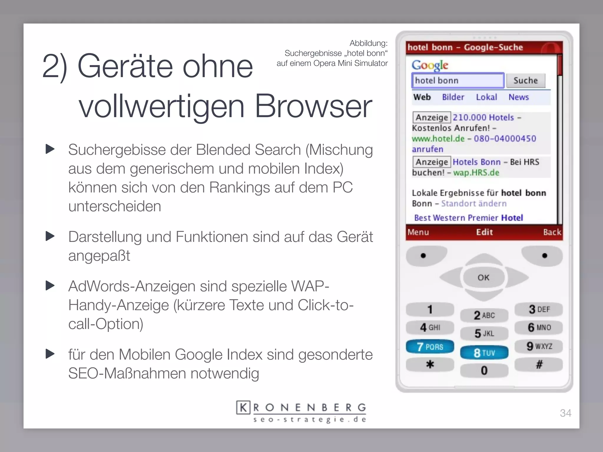 Abbildung:


2) Geräte ohne
                                 Suchergebnisse „hotel bonn“
                               auf einem Opera Mini Simulator




   vollwertigen Browser
 Suchergebisse der Blended Search (Mischung
 aus dem generischem und mobilen Index)
 können sich von den Rankings auf dem PC
 unterscheiden

 Darstellung und Funktionen sind auf das Gerät
 angepaßt

 AdWords-Anzeigen sind spezielle WAP-
 Handy-Anzeige (kürzere Texte und Click-to-
 call-Option)

 für den Mobilen Google Index sind gesonderte
 SEO-Maßnahmen notwendig

                                                                34
 