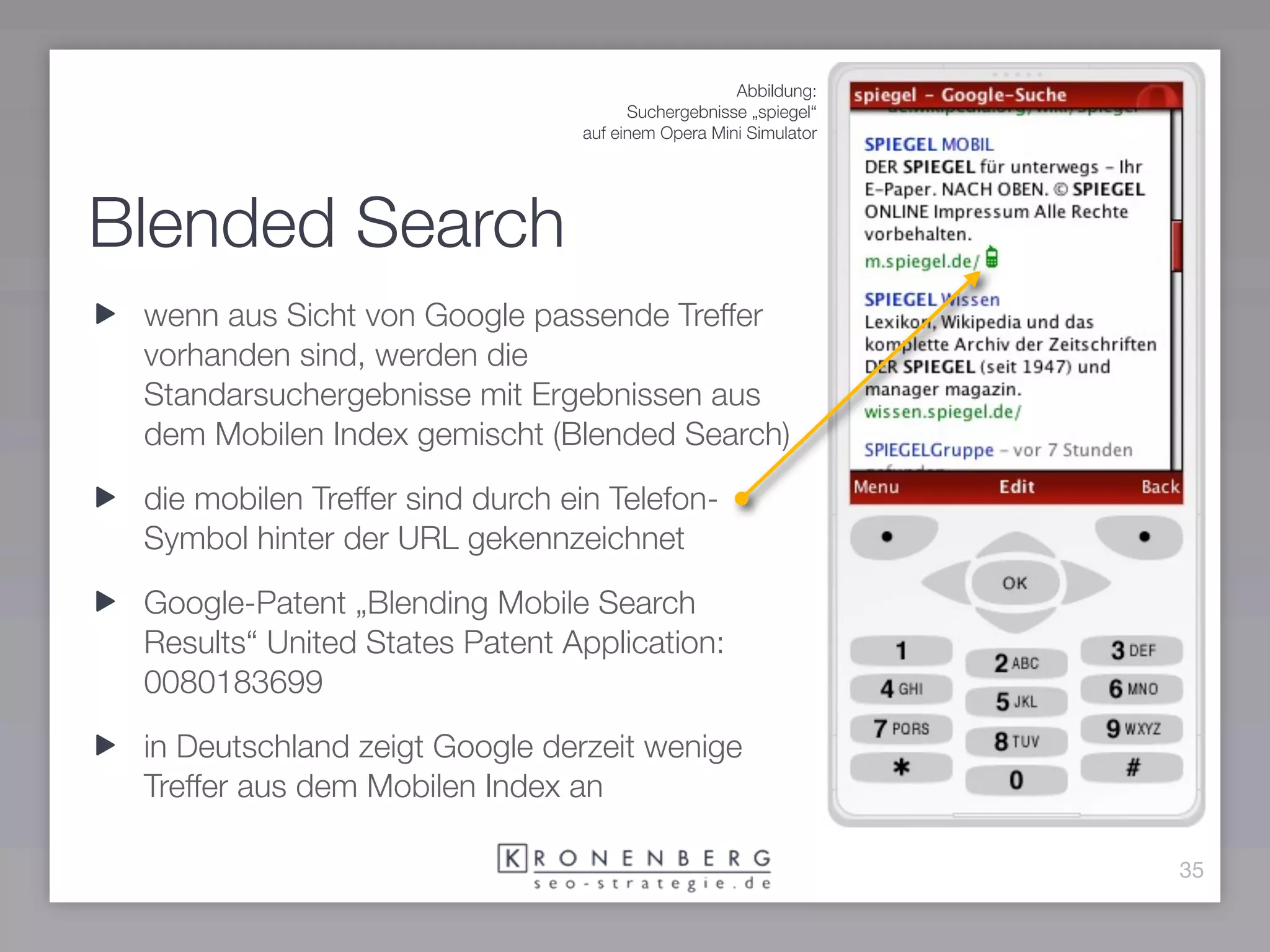 Abbildung:
                                       Suchergebnisse „spiegel“
                                 auf einem Opera Mini Simulator




Blended Search
 wenn aus Sicht von Google passende Treffer
 vorhanden sind, werden die
 Standarsuchergebnisse mit Ergebnissen aus
 dem Mobilen Index gemischt (Blended Search)

 die mobilen Treffer sind durch ein Telefon-
 Symbol hinter der URL gekennzeichnet

 Google-Patent „Blending Mobile Search
 Results“ United States Patent Application:
 0080183699

 in Deutschland zeigt Google derzeit wenige
 Treffer aus dem Mobilen Index an

                                                                  35
 