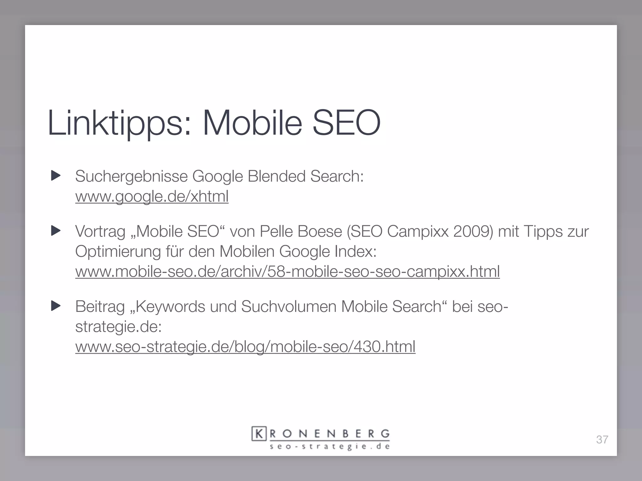 Linktipps: Mobile SEO
 Suchergebnisse Google Blended Search:
 www.google.de/xhtml

 Vortrag „Mobile SEO“ von Pelle Boese (SEO Campixx 2009) mit Tipps zur
 Optimierung für den Mobilen Google Index:
 www.mobile-seo.de/archiv/58-mobile-seo-seo-campixx.html

 Beitrag „Keywords und Suchvolumen Mobile Search“ bei seo-
 strategie.de:
 www.seo-strategie.de/blog/mobile-seo/430.html




                                                                         37
 