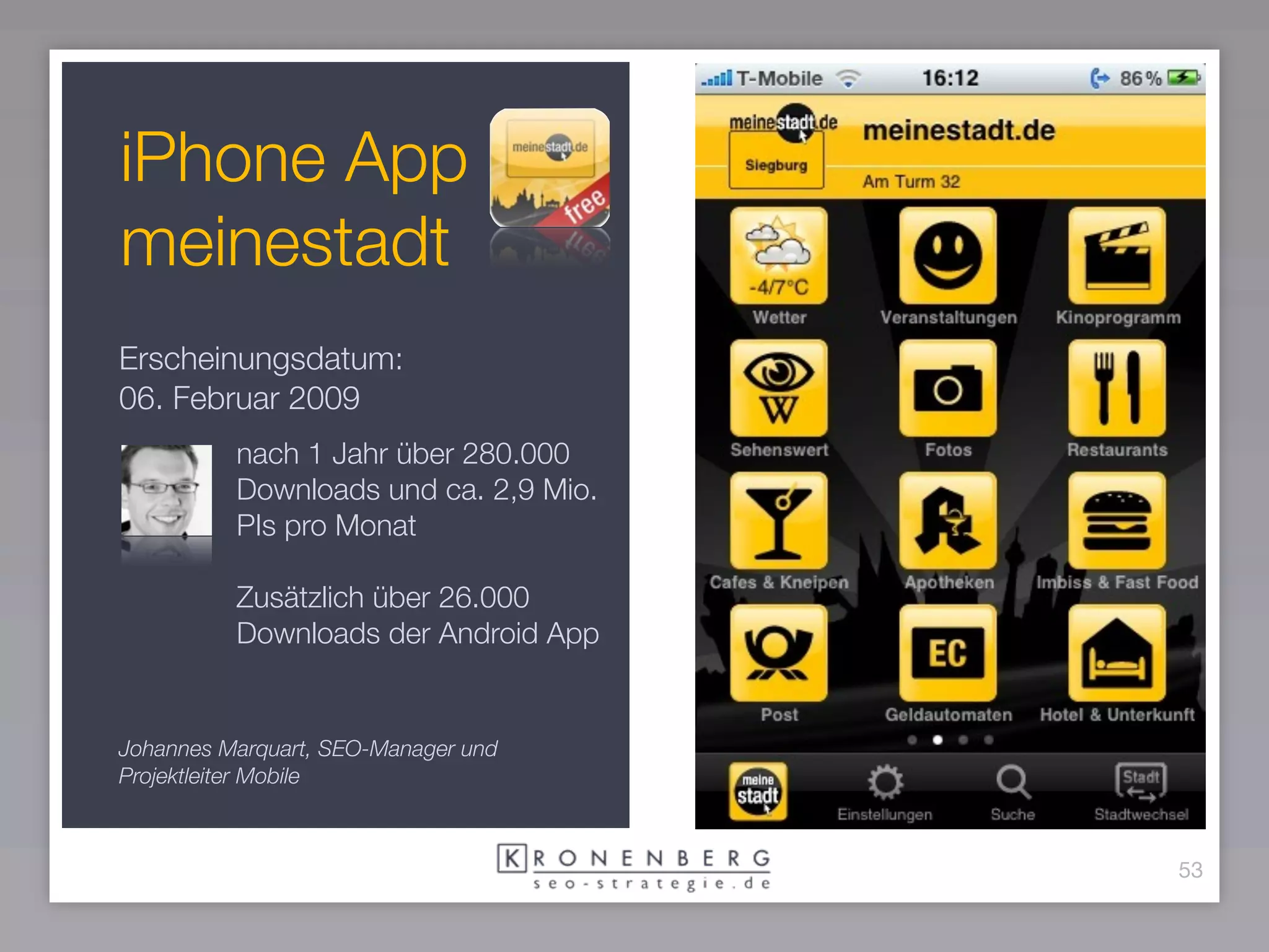 iPhone App
meinestadt
Erscheinungsdatum:
06. Februar 2009
          nach 1 Jahr über 280.000
          Downloads und ca. 2,9 Mio.
          PIs pro Monat

          Zusätzlich über 26.000
          Downloads der Android App


Johannes Marquart, SEO-Manager und
Projektleiter Mobile



                                       53
 