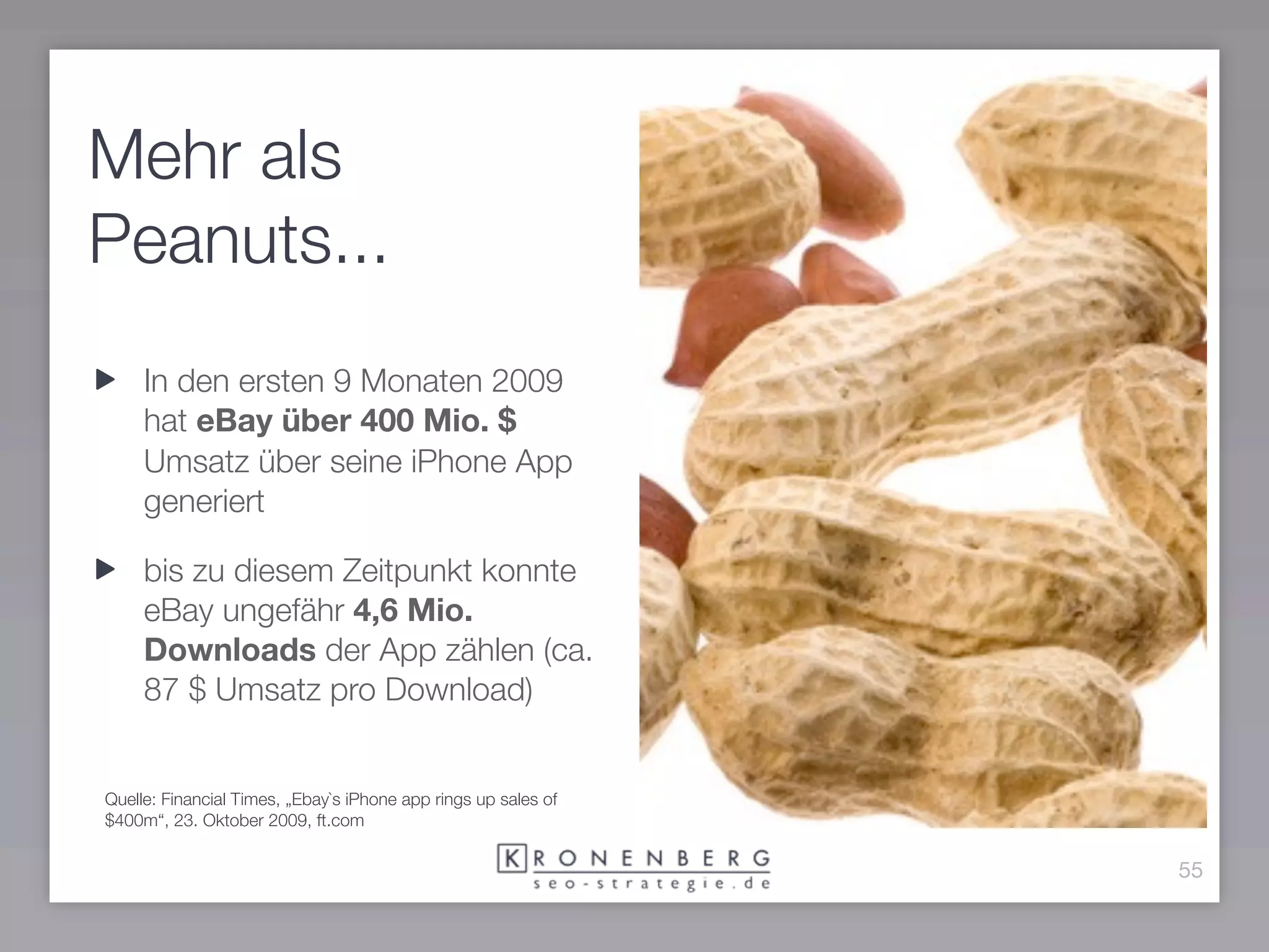 Mehr als
Peanuts...
     In den ersten 9 Monaten 2009
     hat eBay über 400 Mio. $
     Umsatz über seine iPhone App
     generiert

     bis zu diesem Zeitpunkt konnte
     eBay ungefähr 4,6 Mio.
     Downloads der App zählen (ca.
     87 $ Umsatz pro Download)


Quelle: Financial Times, „Ebay`s iPhone app rings up sales of
$400m“, 23. Oktober 2009, ft.com

                                                                55
 