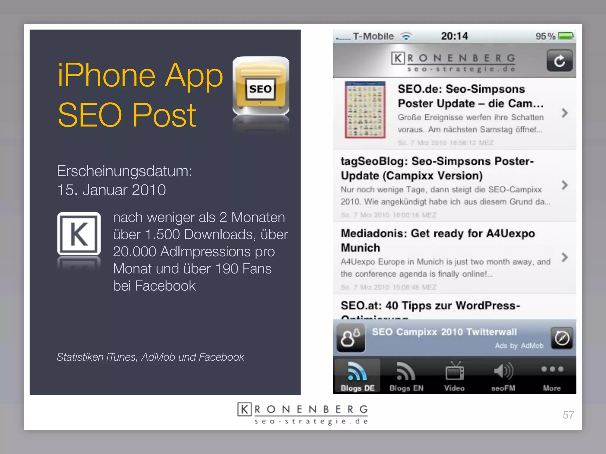 iPhone App
SEO Post
Erscheinungsdatum:
15. Januar 2010
           nach weniger als 2 Monaten
           über 1.500 Downloads, über
           20.000 AdImpressions pro
           Monat und über 190 Fans
           bei Facebook



Statistiken iTunes, AdMob und Facebook




                                         57
 
