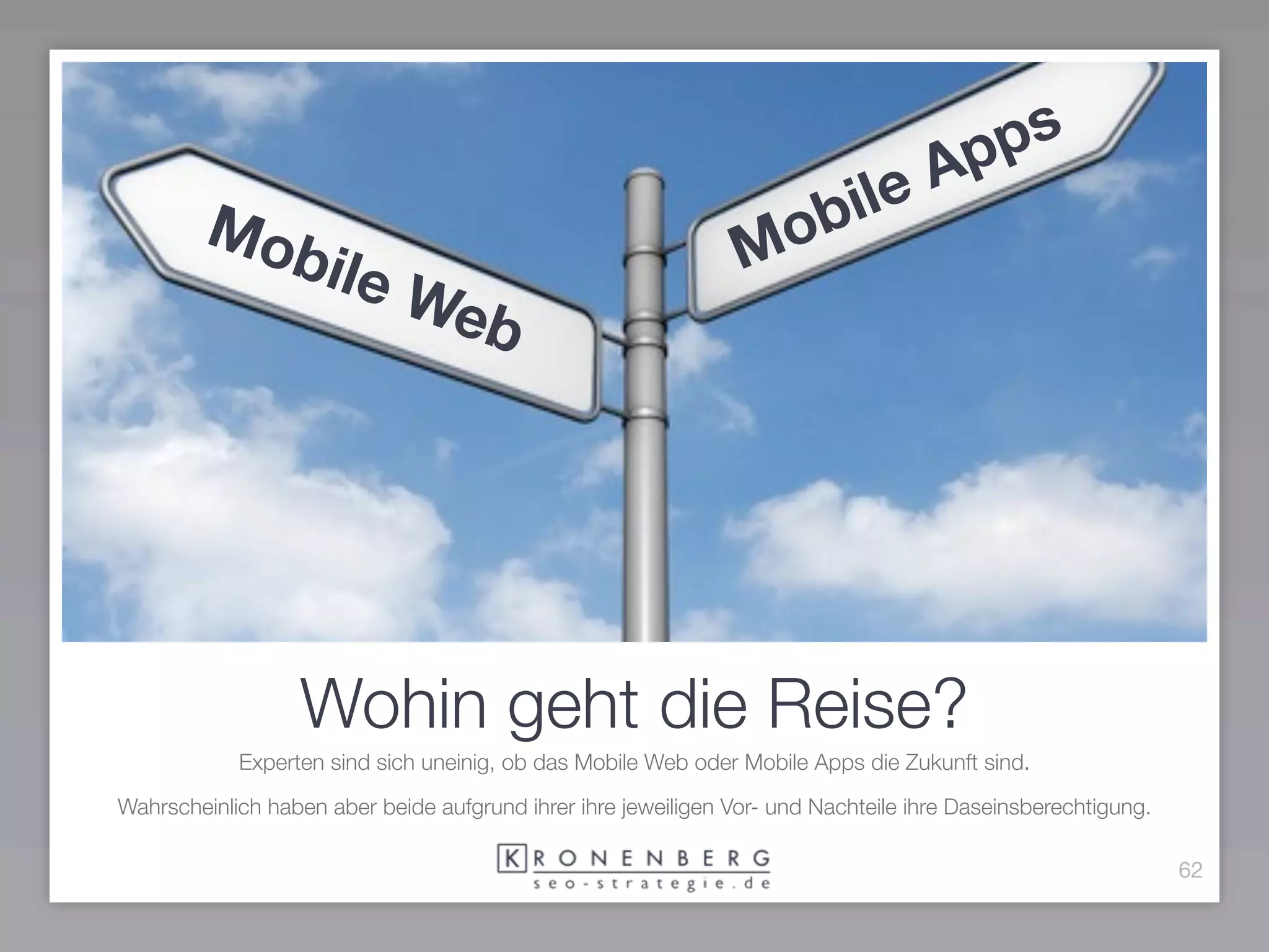 pps
                                                                                    A
        Mo                                                       ob ile
                 bile                                           M
                             Web




                  Wohin geht die Reise?
            Experten sind sich uneinig, ob das Mobile Web oder Mobile Apps die Zukunft sind.

Wahrscheinlich haben aber beide aufgrund ihrer ihre jeweiligen Vor- und Nachteile ihre Daseinsberechtigung.

                                                                                                              62
 