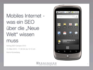 Mobiles Internet -
was ein SEO
über die „Neue
Welt“ wissen
muss
Vortrag SEO Campixx 2010

13. März 2010 - 11:30 Uhr bis 12:15 Uhr

Hanns Kronenberg




                                          1
 
