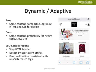 Dynamic / Adaptive
Pros
• Same content, same URLs, optimize
HTML and CSS for device
Cons
• Same content, probability for heavy
code, slow site
SEO Considerations
• Vary HTTP header
• Detect by user-agent string
• Keep redirection consistent with
rel=“alternate” tags
@NicoleCherieH 19
 